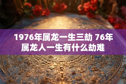 1976年属龙一生三劫 76年属龙人一生有什么劫难