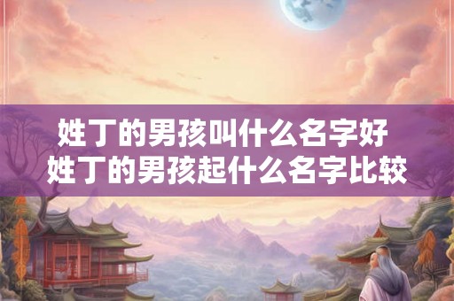 姓丁的男孩叫什么名字好 姓丁的男孩起什么名字比较合适
