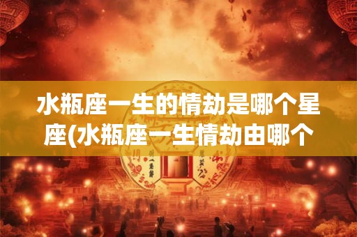 水瓶座一生的情劫是哪个星座(水瓶座一生情劫由哪个星座影响最大)