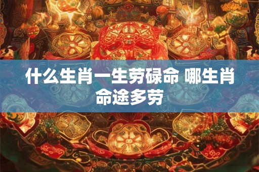 什么生肖一生劳碌命 哪生肖命途多劳