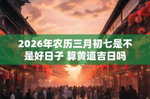 2026年农历三月初七是不是好日子 算黄道吉日吗