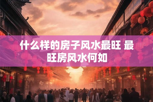 什么样的房子风水最旺 最旺房风水何如