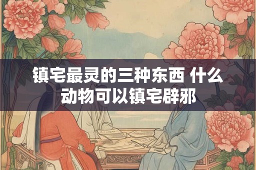镇宅最灵的三种东西 什么动物可以镇宅辟邪