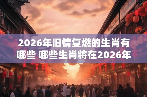 2026年旧情复燃的生肖有哪些 哪些生肖将在2026年重燃旧情