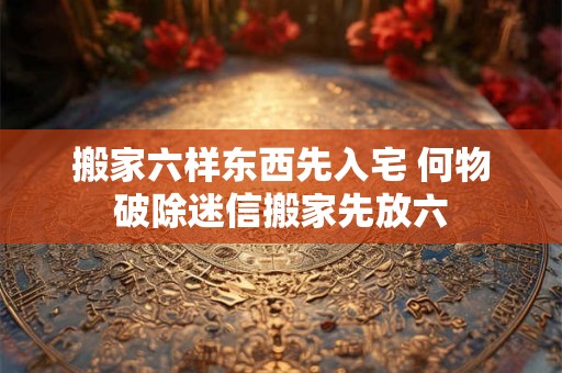 搬家六样东西先入宅 何物破除迷信搬家先放六