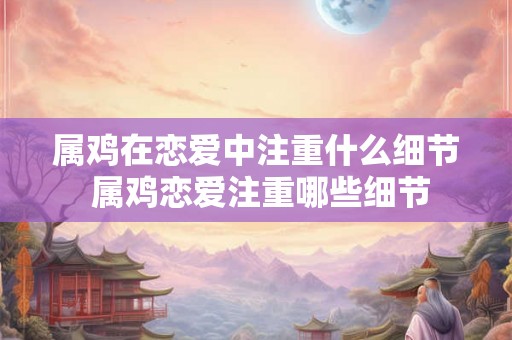 属鸡在恋爱中注重什么细节 属鸡恋爱注重哪些细节