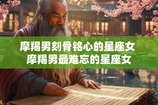 摩羯男刻骨铭心的星座女 摩羯男最难忘的星座女