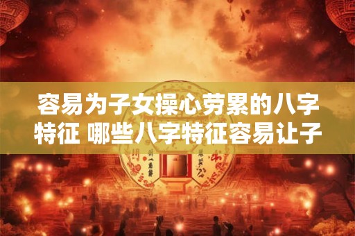 容易为子女操心劳累的八字特征 哪些八字特征容易让子女操心劳累