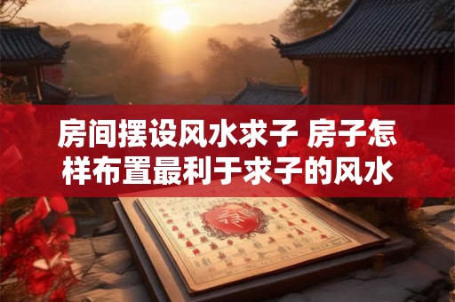 房间摆设风水求子 房子怎样布置最利于求子的风水 房间摆设风水求子 房子怎样布置最利于求子的风水