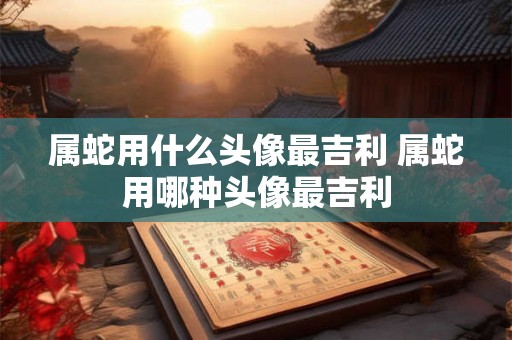属蛇用什么头像最吉利 属蛇用哪种头像最吉利