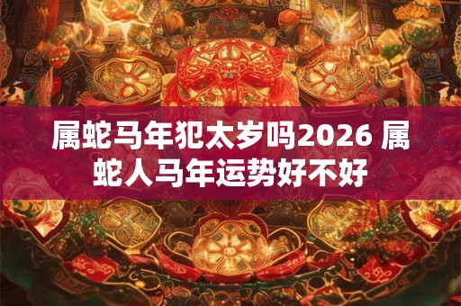 属蛇马年犯太岁吗2026 属蛇人马年运势好不好 属蛇马年犯太岁吗2026 属蛇人马年运势好不好