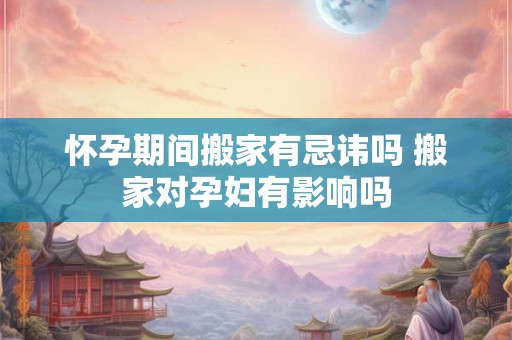 怀孕期间搬家有忌讳吗 搬家对孕妇有影响吗