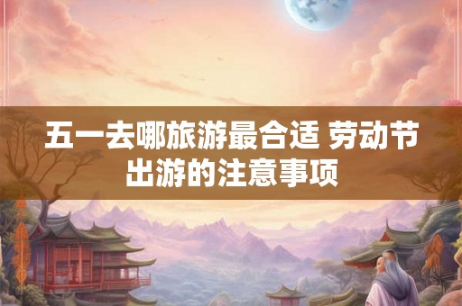 五一去哪旅游最合适 劳动节出游的注意事项 五一去哪旅游最合适 劳动节出游的注意事项