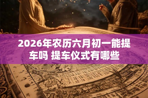 2026年农历六月初一能提车吗 提车仪式有哪些 2026年农历六月初一能提车吗 提车仪式有哪些