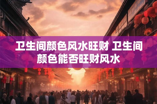 卫生间颜色风水旺财 卫生间颜色能否旺财风水