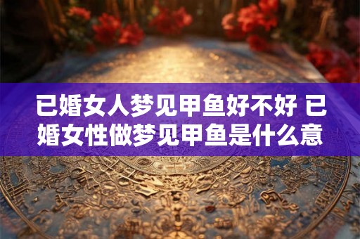 已婚女人梦见甲鱼好不好 已婚女性做梦见甲鱼是什么意思
