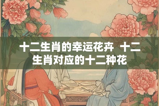 十二生肖的幸运花卉  十二生肖对应的十二种花