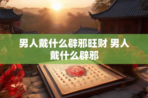 男人戴什么辟邪旺财 男人戴什么辟邪