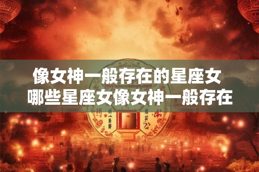 像女神一般存在的星座女 哪些星座女像女神一般存在