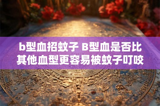 b型血招蚊子 B型血是否比其他血型更容易被蚊子叮咬