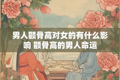 男人颧骨高对女的有什么影响 颧骨高的男人命运