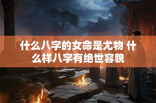 什么八字的女命是尤物 什么样八字有绝世容貌