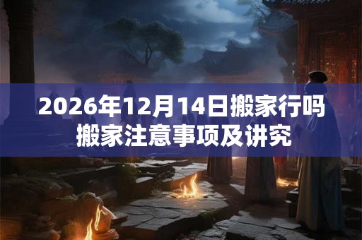 2026年12月14日搬家行吗 搬家注意事项及讲究