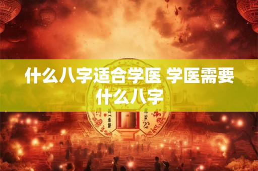 什么八字适合学医 学医需要什么八字 什么八字适合学医 学医需要什么八字