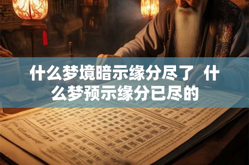 什么梦境暗示缘分尽了 什么梦预示缘分已尽的 什么梦境暗示缘分尽了 什么梦预示缘分已尽的