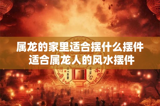属龙的家里适合摆什么摆件 适合属龙人的风水摆件