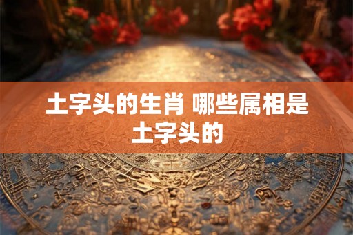 土字头的生肖 哪些属相是土字头的