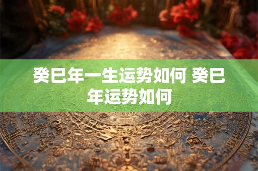 癸巳年一生运势如何 癸巳年运势如何 癸巳年一生运势如何 癸巳年运势如何