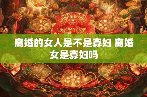 离婚的女人是不是寡妇 离婚女是寡妇吗