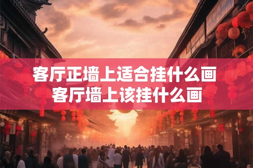 客厅正墙上适合挂什么画 客厅墙上该挂什么画 客厅正墙上适合挂什么画 客厅墙上该挂什么画
