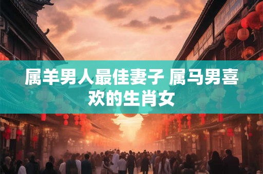 属羊男人最佳妻子 属马男喜欢的生肖女 属羊男人最佳妻子 属马男喜欢的生肖女