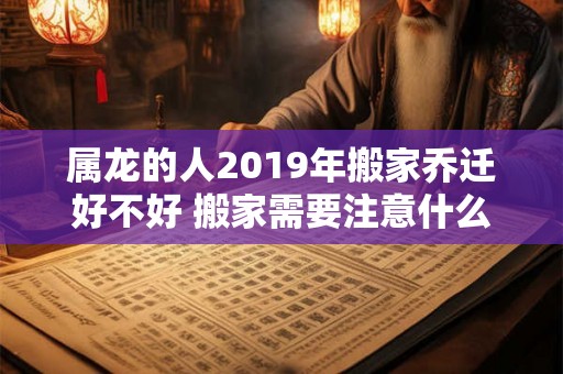 属龙的人2019年搬家乔迁好不好 搬家需要注意什么 属龙的人2019年搬家乔迁好不好 搬家需要注意什么