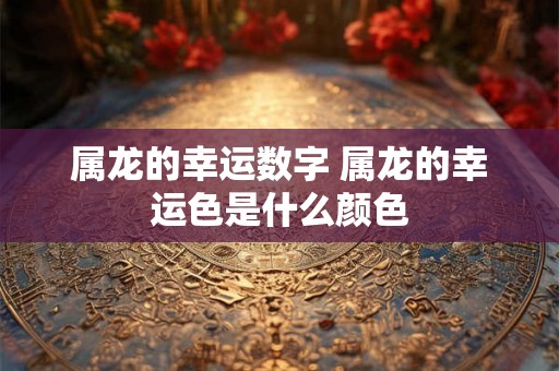 属龙的幸运数字 属龙的幸运色是什么颜色 属龙的幸运数字 属龙的幸运色是什么颜色