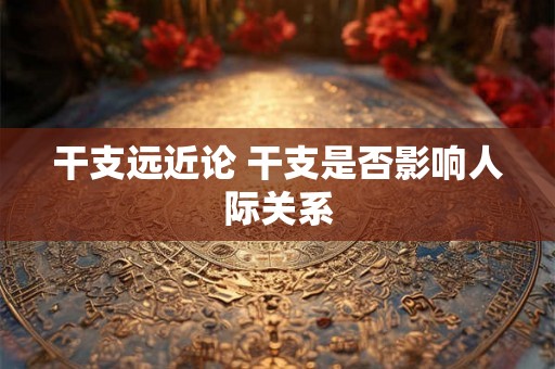 干支远近论 干支是否影响人际关系