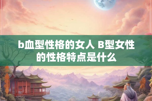 b血型性格的女人 B型女性的性格特点是什么