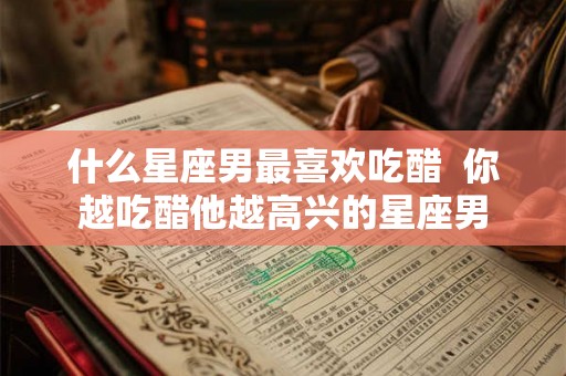 什么星座男最喜欢吃醋  你越吃醋他越高兴的星座男