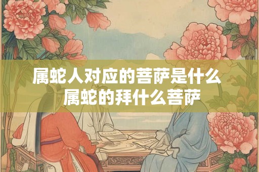 属蛇人对应的菩萨是什么  属蛇的拜什么菩萨