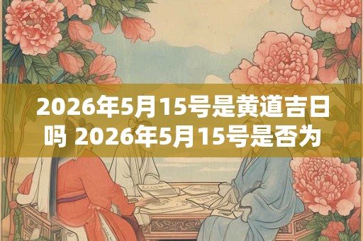 2026年5月15号是黄道吉日吗 2026年5月15号是否为黄道吉日