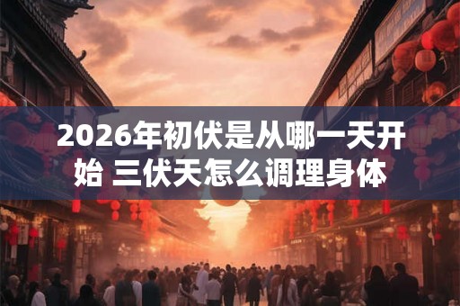 2026年初伏是从哪一天开始 三伏天怎么调理身体
