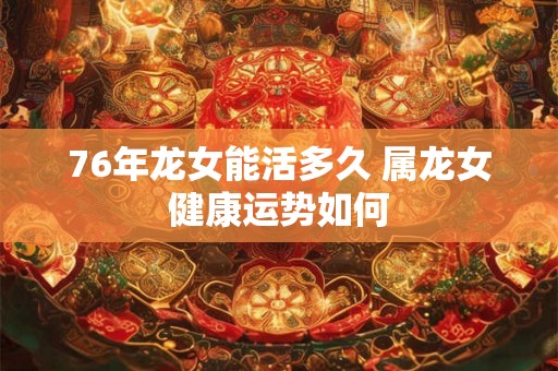 76年龙女能活多久 属龙女健康运势如何 76年龙女能活多久 属龙女健康运势如何