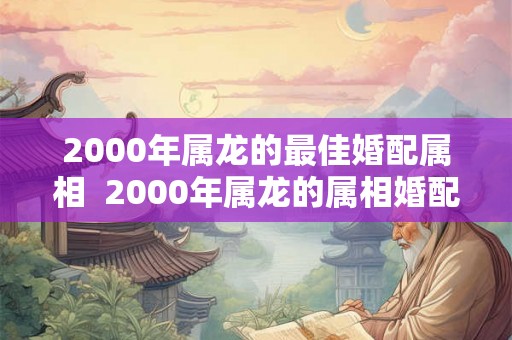 2000年属龙的最佳婚配属相 2000年属龙的属相婚配表 2000年属龙的最佳婚配属相 2000年属龙的属相婚配表