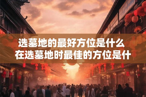 选墓地的最好方位是什么 在选墓地时最佳的方位是什么
