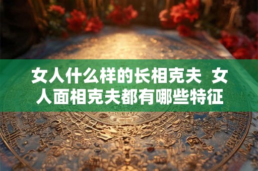 女人什么样的长相克夫  女人面相克夫都有哪些特征