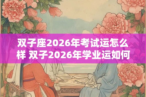 双子座2026年考试运怎么样 双子2026年学业运如何