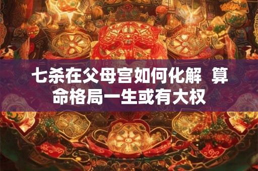 七杀在父母宫如何化解 算命格局一生或有大权 七杀在父母宫如何化解 算命格局一生或有大权