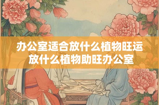 办公室适合放什么植物旺运 放什么植物助旺办公室
